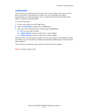 Page 116
Adjusting Copying Options
Phaser® 8560MFP/8860M FP Multifunction Printer
4-19
Creating Booklets
You can copy two document pages onto each side  of a sheet of paper in the correct order so 
that you can fold the copy pages into a boo klet. The size of the images are reduced 
proportionally to fit on the co py pages. You can combine this feature with the Book Copy 
option to reproduce bound documents.
To select booklet copies:
1. On the control panel, press the  Copy button.
2. Select 
Create Booklet, and...