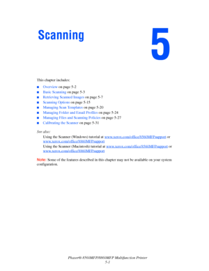 Page 118
Phaser® 8560MFP/8860MFP Multifunction Printer
5-1
This chapter includes:
■Overview 
on page 5-2
■Basic Scanning  on page 5-3
■Retrieving Scanned Images  on page 5-7
■Scanning Options on page 5-15
■Managing Scan Templates  on page 5-20
■Managing Folder and Email Profiles  on page 5-24
■Managing Files and Scanning Policies  on page 5-27
■Calibrating the Scanner on page 5-31
See also:  Using the Scanner (Windows) tutorial at  www.xerox.com/office/8560MFPsupport
 or 
www.xerox.com/office/8860MFPsupport...