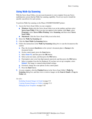 Page 123
Basic Scanning
Phaser® 8560MFP/8860M FP Multifunction Printer
5-6
Using Walk-Up Scanning
With the Xerox Scan Utility, you can scan do cuments to your computer from any Xerox 
multifunction system that has Walk-Up scanning  capability. You do not need to install the 
specific scan drivers for each system.
 
To perform Walk-Up scanning on the Phaser 8560MFP/8860MFP printer:
1. Access the Xerox Scan Utility on your computer: 
■Windows : Right-click the Xerox Scan Utility ic on on the taskbar, and then...