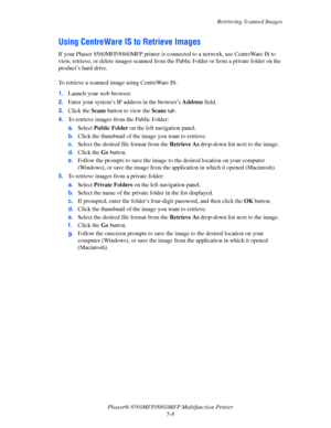 Page 125
Retrieving Scanned Images
Phaser® 8560MFP/8860M FP Multifunction Printer
5-8
Using CentreWare IS to Retrieve Images
If your Phaser 8560MFP/8860MFP printer is connected to a network, use CentreWare IS to 
view, retrieve, or delete images scanned from the  Public Folder or from a private folder on the 
product’s hard drive.
 
To retrieve a scanned image using CentreWare IS:
1. Launch your web browser.
2. Enter your system’s IP address in the browser’s  Address field. 
3. Click the  Scans button to view...