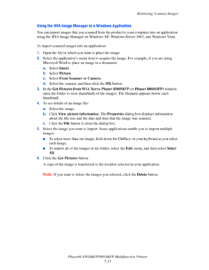 Page 130
Retrieving Scanned Images
Phaser® 8560MFP/8860M FP Multifunction Printer
5-13
Using the WIA Image Manager in a Windows Application
You can import images that you scanned from the product to your computer into an application 
using the WIA Image Manager on Windows XP, Windows Server 2003, and Windows Vista. 
 
To import scanned images  into an application:
1. Open the file in which yo u want to place the image.
2. Select the application’s menu item to acquire  the image. For example, if you are using...