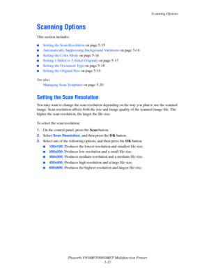 Page 132
Scanning Options
Phaser® 8560MFP/8860M FP Multifunction Printer
5-15
Scanning Options
This section includes:
 ■Setting the Scan Resolution  on page 5-15
■Automatically Suppressing Background Variations on page 5-16
■Setting the Color Mode  on page 5-16
■Setting 1-Sided or 2-Sided Originals  on page 5-17
■Setting the Document Type on page 5-18
■Setting the Original Size on page 5-19
See also:  Managing Scan Templates  on page 5-20
Setting the Scan Resolution
You may want to change the scan resolution...