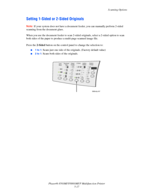 Page 134
Scanning Options
Phaser® 8560MFP/8860M FP Multifunction Printer
5-17
Setting 1-Sided or 2-Sided Originals
Note: If your system does not have a document feeder, you can manually perform 2-sided 
scanning from the document glass.
When you use the document feeder to scan 2-si ded originals, select a 2-sided option to scan 
both sides of the paper to produc e a multi-page scanned image file.
 
Press the 2-Sided button on the control panel to  change the selection to:
■1 to 1: Scans just one side of the...