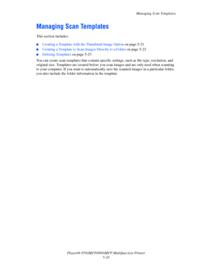 Page 137
Managing Scan Templates
Phaser® 8560MFP/8860M FP Multifunction Printer
5-20
Managing Scan Templates
This section includes:
 ■Creating a Template with  the Thumbnail Image Option  on page 5-21
■Creating a Template to Scan Images Directly to a Folder on page 5-22
■Deleting Templates on page 5-23
You can create scan templates that contain speci fic settings, such as file type, resolution, and 
original size. Templates are created before you  scan images and are only used when scanning 
to your computer. If...