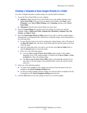 Page 139
Managing Scan Templates
Phaser® 8560MFP/8860M FP Multifunction Printer
5-22
Creating a Template to Scan  Images Directly to a Folder
To create a template that places scanned  images in a specific folder destination:
1. Access the Xerox Scan Utility on your computer:
■Windows : Right-click the Xerox Scan Utility ic on on the taskbar, and then select 
Xerox Scan Utility . If the icon does not appear in the taskbar, click  Start, select 
Programs , select Xerox Office Printing , select Scanning , and then...