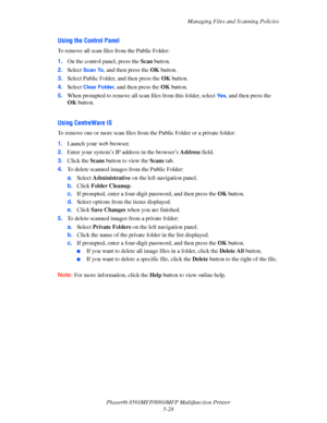 Page 145
Managing Files and Scanning Policies
Phaser® 8560MFP/8860M FP Multifunction Printer
5-28
Using the Control Panel 
To remove all scan files from the Public Folder:
1. On the control panel, press the  Scan button.
2. Select 
Scan To, and then press the  OK button.
3. Select Public Folder, and then press the  OK button.
4. Select 
Clear Folder, and then press the  OK button.
5. When prompted to remove all scan  files from this folder, select 
Ye s, and then press the 
OK  button. 
 
Using CentreWare IS
To...