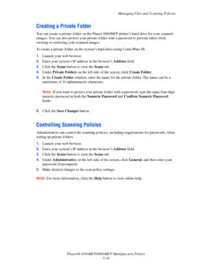Page 147
Managing Files and Scanning Policies
Phaser® 8560MFP/8860M FP Multifunction Printer
5-30
Creating a Private Folder
You can create a private folder on the Phaser  8860MFP printer’s hard drive for your scanned 
images. You can also protect your private fo lder with a password to prevent others from 
viewing or retrieving your scanned images.
To create a private folder on the syst em’s hard drive using CentreWare IS:
1. Launch your web browser.
2. Enter your system’s IP address in the browser’s  Address...