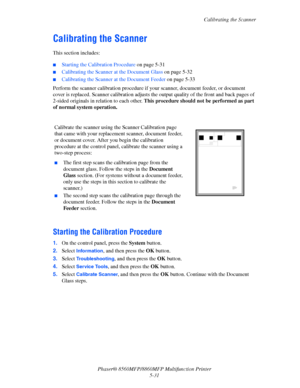 Page 148
Calibrating the Scanner
Phaser® 8560MFP/8860M FP Multifunction Printer
5-31
Calibrating the Scanner
This section includes:
 ■Starting the Calibration Procedure  on page 5-31
■Calibrating the Scanner at the Document Glass  on page 5-32
■Calibrating the Scanner at the Document Feeder  on page 5-33
Perform the scanner calibration procedure if yo ur scanner, document feeder, or document 
cover is replaced. Scanner calibratio n adjusts the output quality of the front and back pages of 
2-sided originals in...