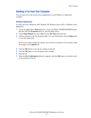 Page 153
Basic Faxing
Phaser® 8560MFP/8860MFP Multifunction Printer 6-3
Sending a Fax from Your Computer
You can send a fax to the system from an  application on your Windows or Macintosh 
computer. 
Windows Applications
To send a fax from a Windows 2000, Windows XP, Windows Server 2003, or Windows Vista 
application:
1. Access the application’s  Print dialog box, select your Phaser 8560MFP/8860MFP printer, 
and then click the  Properties button to open the printer driver.
2. On the  Paper/Output  tab, select...