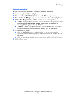 Page 154
Basic Faxing
Phaser® 8560MFP/8860M FP Multifunction Printer
6-4
Macintosh Applications
To send a fax from a Macintosh OS X, version 10.3 and higher application:
1. Access the application’s  Print dialog box. 
2. Select your Phaser 8560MFP/8860MFP printer in the  Printer drop-down list.
3. Select  Fax from the  Job Type  drop-down list, and then click the  Lan Fax Setup button.
4. Click the  Fax Recipients  button and then select on e of the following options:
■Add Fax Recipients: Select this option to...