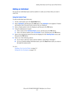 Page 156
Adding Individual and Group Speed Dial Entries
Phaser® 8560MFP/8860M FP Multifunction Printer
6-6
Adding an Individual
Set up and save individual names and fax numb ers to easily access them when you want to 
send a fax.
Using the Control Panel 
To add an individual speed dial entry:
1. On the control panel, press the  Speed Dial button. 
2. Select 
Individual, and then press the  OK button. The Individual screen appears. If names 
and numbers have been previously  entered, they are displayed. 
3....