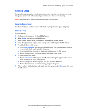 Page 158
Adding Individual and Group Speed Dial Entries
Phaser® 8560MFP/8860M FP Multifunction Printer
6-8
Adding a Group
Set up and save group names to easily access them when you want to send a fax to a group. 
Groups can include both individual and group entries once they have been set up. 
Note: Individual entries must be set up before groups can be defined.
Using the Control Panel
Use the control panel to add or remove individuals or groups from the speed dial group.
Setting Up a Group
To set up a group:
1....