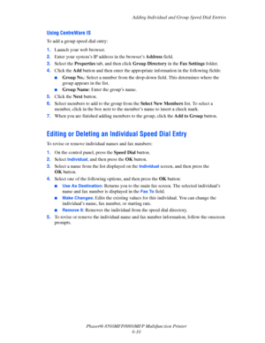 Page 160
Adding Individual and Group Speed Dial Entries
Phaser® 8560MFP/8860M FP Multifunction Printer
6-10
Using CentreWare IS
To add a group speed dial entry:
1. Launch your web browser.
2. Enter your system’s IP address in the browser’s  Address field.
3. Select the  Properties  tab, and then click  Group Directory in the Fax Settings  folder.
4. Click the  Add button and then enter the appropriate  information in the following fields:
■Group No.: Select a number from the drop-down  field. This determines...