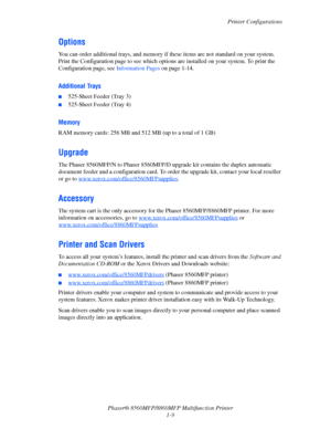 Page 17
Printer Configurations
Phaser® 8560MFP/8860M FP Multifunction Printer
1-9
Options
You can order additional trays, and memory if  these items are not standard on your system. 
Print the Configuration page to see which options  are installed on your system. To print the 
Configuration page, see  Information Pages on page 1-14.
Additional Trays
■525-Sheet Feeder (Tray 3)
■525-Sheet Feeder (Tray 4)
Memory
RAM memory cards: 256 MB and 512 MB (up to a total of 1 GB)
Upgrade
The Phaser 8560MFP/N to Phaser...