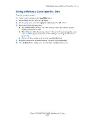 Page 161
Adding Individual and Group Speed Dial Entries
Phaser® 8560MFP/8860M FP Multifunction Printer
6-11
Editing or Deleting a Group Speed Dial Entry
To revise or remove groups:
1. On the control panel, press the  Speed Dial button.
2. Select 
Group, and then press the  OK button. 
3. Select a group name in the list  displayed, and then press the OK button.
4. Select one of the following options:
■Use As Destination: Returns you to the main fax  screen. The selected group is 
displayed in the 
Fax To field....