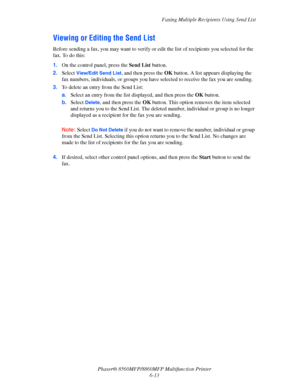 Page 163
Faxing Multiple Recipients Using Send List
Phaser® 8560MFP/8860M FP Multifunction Printer
6-13
Viewing or Editing the Send List
Before sending a fax, you may want to verify or  edit the list of recipients you selected for the 
fax. To do this:
1. On the control panel, press the  Send List  button.
2. Select 
View/Edit Send List, and then press the  OK button. A list appears displaying the 
fax numbers, individuals, or groups you have  selected to receive the fax you are sending.
3. To delete an entry...