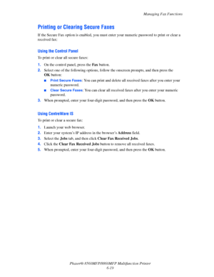 Page 169
Managing Fax Functions
Phaser® 8560MFP/8860M FP Multifunction Printer
6-19
Printing or Clearing Secure Faxes
If the Secure Fax option is enabled, you must enter your numeric password to print or clear a 
received fax:
Using the Control Panel
To print or clear all secure faxes:
1. On the control panel, press the  Fax button.
2. Select one of the following options, follow  the onscreen prompts, and then press the 
OK  button:
■Print Secure Faxes: You can print and delete all rece ived faxes after you...