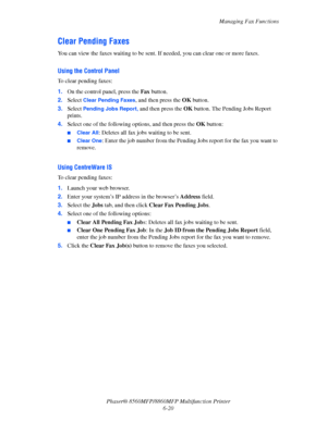 Page 170
Managing Fax Functions
Phaser® 8560MFP/8860M FP Multifunction Printer
6-20
Clear Pending Faxes
You can view the faxes waiting to be sent. If needed, you can clear one or more faxes.
Using the Control Panel
To clear pending faxes:
1. On the control panel, press the  Fax button.
2. Select 
Clear Pending Faxes, and then press the  OK button.
3. Select 
Pending Jobs Report, and then press the  OK button. The Pending Jobs Report 
prints.
4. Select one of the following options, and then press the  OK button:...