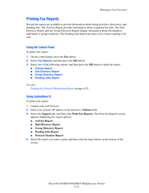 Page 172
Managing Fax Functions
Phaser® 8560MFP/8860M FP Multifunction Printer
6-22
Printing Fax Reports
Several fax reports are available to provide info rmation about faxing activities, directories, and 
pending jobs. The Activity Report provides in formation about completed fax jobs. The Dial 
Directory Report and the Group Directory Report display information about fax numbers, 
individual, or group recipients. The Pending Jobs  Report provides a list of faxes waiting to be 
sent.
 
Using the Control Panel...