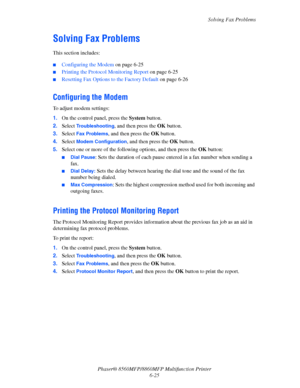 Page 175
Solving Fax Problems
Phaser® 8560MFP/8860M FP Multifunction Printer
6-25
Solving Fax Problems
This section includes:
 ■Configuring the Modem  on page 6-25
■Printing the Protocol Monitoring Report  on page 6-25
■Resetting Fax Options to the Factory Default  on page 6-26
Configuring the Modem
To adjust modem settings:
1.On the control panel, press the  System button.
2. Select 
Troubleshooting, and then press the  OK button.
3. Select 
Fax Problems, and then press the  OK button.
4. Select 
Modem...