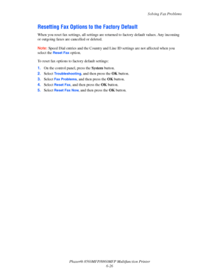 Page 176
Solving Fax Problems
Phaser® 8560MFP/8860M FP Multifunction Printer
6-26
Resetting Fax Options to  the Factory Default
When you reset fax settin gs, all settings are returned to f actory default values. Any incoming 
or outgoing faxes are cancelled or deleted. 
Note: Speed Dial entries and the Co untry and Line ID settings are not affected when you 
select the 
Reset Fax option.
To reset fax options to factory default settings:
1. On the control panel, press the  System button.
2. Select...