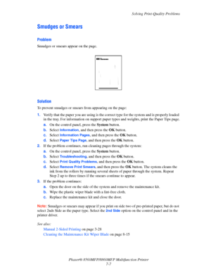 Page 183
Solving Print-Quality Problems
Phaser® 8560MFP/8860M FP Multifunction Printer
7-7
Smudges or Smears
Problem
Smudges or smears appear on the page.
Solution
To prevent smudges or smears from appearing on the page:
1. Verify that the paper you are using is the correct  type for the system and is properly loaded 
in the tray. For information on  support paper types and weights, print the Paper Tips page.
a. On the control panel, press the  System button.
b. Select 
Information, and then press the  OK...