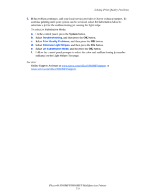 Page 185
Solving Print-Quality Problems
Phaser® 8560MFP/8860M FP Multifunction Printer
7-9
6.
If the problem continues, call your local service provider or Xerox technical support. To 
continue printing until your system can be  serviced, select Jet Substitution Mode to 
substitute a jet for the malfunctioni ng jet causing the light stripe.
To select Jet Substitution Mode:
a. On the control panel, press the  System button.
b. Select 
Troubleshooting, and then press the  OK button.
c. Select 
Print Quality...