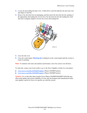 Page 193
Maintenance and Cleaning
Phaser® 8560MFP/8860M FP Multifunction Printer
8-4
3.
Locate the ink-loading bin that is low. A la bel above each bin indicates the ink stick color 
and shape for that bin.
4. Remove the ink stick from its packaging, and th en insert the ink stick into the opening of 
the appropriate ink-loading bin. Do not force  the ink stick into the ink-loading bin. Each 
ink stick is uniquely shaped to f it into the correct ink-loading bin.
5. Close the ink cover.
6. Close the control...