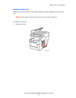 Page 194
Maintenance and Cleaning
Phaser® 8560MFP/8860M FP Multifunction Printer
8-5
Emptying the Waste Tray
Empty the waste tray when the control panel disp lays a message stating that the waste tray is 
full.
Warning: The system’s interior may be hot. Do not touch the hot surfaces!
 
To empty the waste tray:
1. Open the side door.
8860mfp-055
Downloaded From ManualsPrinter.com Manuals 