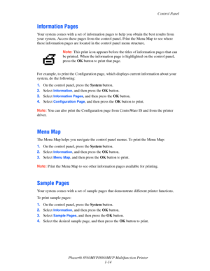 Page 22
Control Panel
Phaser® 8560MFP/8860M FP Multifunction Printer
1-14
Information Pages
Your system comes with a set of  information pages to help you obtain the best results from 
your system. Access these pages from the contro l panel. Print the Menu Map to see where 
these information pages are located in  the control panel menu structure. 
For example, to print the Configuration page,  which displays current information about your 
system, do the following:
1. On the control panel, press the  System...