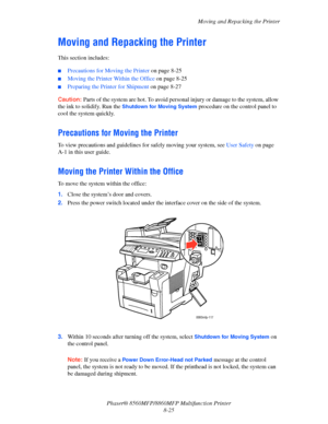 Page 214
Moving and Repacking the Printer
Phaser® 8560MFP/8860M FP Multifunction Printer
8-25
Moving and Repacking the Printer
This section includes:
 ■Precautions for Moving the Printer  on page 8-25
■Moving the Printer Within the Office  on page 8-25
■Preparing the Printer for Shipment on page 8-27
Caution: Parts of the system are hot. To avoid pers onal injury or damage to the system, allow 
the ink to solidify. Run the 
Shutdown for Moving System procedure on the control panel to 
cool the system quickly....