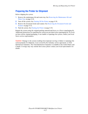 Page 216
Moving and Repacking the Printer
Phaser® 8560MFP/8860M FP Multifunction Printer
8-27
Preparing the Printer for Shipment
Before shipping the system:
1. Remove the maintenance kit and waste tray. See  Removing the Maintenance Kit and 
Wa s t e  Tr a y   on page 8-28.
2. Turn off the system. See  Turning Off the Printer on page 8-30.
3. Remove the document feeder and scanner. See  Removing the Document Feeder and 
Scanner  on page 8-32.
4. Pack the system. See  Packing the Printer on page 8-34.
Repack the...