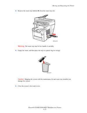 Page 218
Moving and Repacking the Printer
Phaser® 8560MFP/8860M FP Multifunction Printer
8-29
3.
Remove the waste tray (labeled  B) from the waste tray slot.
Warning: The waste tray may be hot; handle it carefully.
4. Empty the waste, and then place the tray in a plastic bag for storage.
Caution: Shipping the system with the maintena nce kit and waste tray installed can 
damage the system.
 5. Close the system’s door and covers.
8860mfp-056
8860mfp-057
Downloaded From ManualsPrinter.com Manuals 