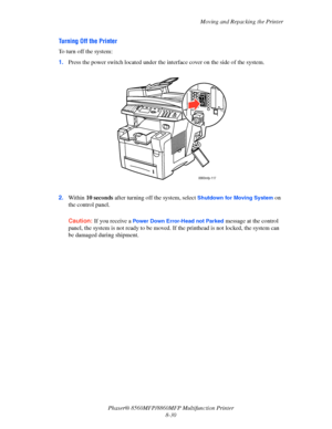 Page 219
Moving and Repacking the Printer
Phaser® 8560MFP/8860M FP Multifunction Printer
8-30
Turning Off the Printer
To turn off the system:
1. Press the power switch located under the interface cover on the side of the system.
2. Within  10 seconds  after turning off the system, select 
Shutdown for Moving System on 
the control panel. 
Caution: If you receive a Power Down Error-Head not Parked message at the control 
panel, the system is not ready to be moved.  If the printhead is not locked, the system can...