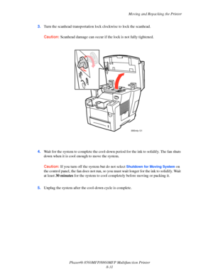 Page 220
Moving and Repacking the Printer
Phaser® 8560MFP/8860M FP Multifunction Printer
8-31
3.
Turn the scanhead transportation lock  clockwise to lock the scanhead.
Caution: Scanhead damage can occur if the lock is not fully tightened.
4.Wait for the system to complete the cool-down  period for the ink to solidify. The fan shuts 
down when it is cool enou gh to move the system.
Caution: If you turn off the system but do not select Shutdown for Moving System on 
the control panel, the fan does
 not run, so you...