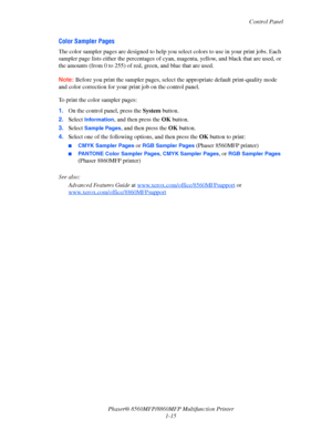 Page 23
Control Panel
Phaser® 8560MFP/8860M FP Multifunction Printer
1-15
Color Sampler Pages
The color sampler pages are designed to help you  select colors to use in your print jobs. Each 
sampler page lists either the percentages of cyan , magenta, yellow, and black that are used, or 
the amounts (from 0 to 25 5) of red, green, and blue that are used.
Note: Before you print the sampler pages, select  the appropriate default print-quality mode 
and color correction for your print job on the control panel.
To...