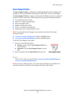 Page 26
More Information
Phaser® 8560MFP/8860M FP Multifunction Printer
1-18
Xerox Support Centre
The  Xerox Support Centre  is a utility that is installed during  printer driver installation. It is 
available for systems with Windows 2000 and la ter or Mac OS X, version 10.3 and higher.
The  Xerox Support Centre  icon appears on the desktop for Wind ows systems or is placed in 
the Mac OS X dock. It provides a central lo cation for accessing the following information:
■User manuals and video tutorials...