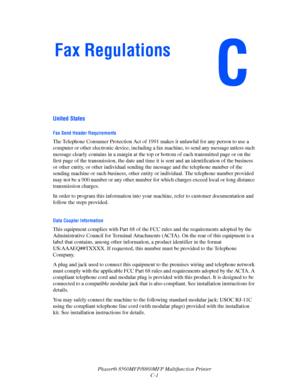 Page 264
Phaser® 8560MFP/8860MFP Multifunction Printer
C-1
United States
Fax Send Header Requirements
The Telephone Consumer Protection Act of 1991 makes it unlawful for any person to use a 
computer or other electronic device, including a  fax machine, to send any message unless such 
message clearly contains in a margin at the to p or bottom of each transmitted page or on the 
first page of the transmission, the date and time  it is sent and an identification of the business 
or other entity, or other...