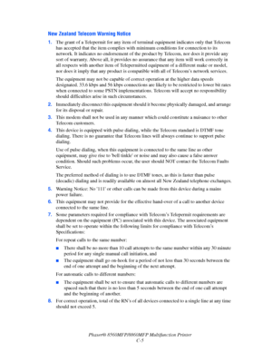 Page 268
Phaser® 8560MFP/8860MFP Multifunction Printer
C-5
New Zealand Telecom Warning Notice
1. The grant of a Telepermit for any item of term inal equipment indicates only that Telecom 
has accepted that the item complies with  minimum conditions for connection to its 
network. It indicates no endorsement of the  product by Telecom, nor does it provide any 
sort of warranty. Above all, it provides no  assurance that any item will work correctly in 
all respects with another item of Telepermitte d equipment of...