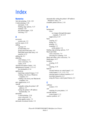 Page 269
Phaser® 8560MFP/8860MFP Multifunction Printer
Index-1
Index
Numerics
2nd side printing, 3-28, 3-29
2-sided printing, 3-26 automatic, 3-26
binding edge options, 3-27
manual, 3-28
pre-printed paper, 3-28
selecting, 3-27
A
accessorysystem cart, 1-9
activity report, 6-22
adding a group, 6-8
an individual, 6-6
group speed dial entry, 6-8
individual speed dial entry, 6-6
send list, 6-12
adding ink, 8-2
adjusting color balance, 4-11
color correction, 7-4
copies, 4-16
Advanced Features Guide, 1-16
alphanumeric...