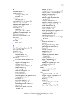 Page 272
Index
Phaser® 8560MFP/8860M FP Multifunction Printer
Index-4
E
electrical safety, A-1
email profiles, 5-9 creating or editing, 5-25
deleting, 5-25
emptying the waste tray, 8-5
enabling DHCP on the printer, 2-6
enhanced copy mode, 4-6
Enhanced print-quality mode, 7-2
enlarge images, 4-9
envelopes, 3-37
guidelines, 3-37
printing from Tray 1, 3-38
error and warning messages, 9-27
Ethernet connection, 2-3
Euroscale color correction, 7-4
exit cover paper jam, 9-2
exit path paper jam, 9-8
F
Fast Color...