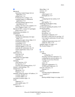 Page 275
Index
Phaser® 8560MFP/8860M FP Multifunction Printer
Index-7
M
Macintosh importing scanned images into an application, 5-14
manual feed, 3-14
PostScript driver settings, 3-23
scanning images to a Macintosh  application, 5-14
selecting printing options for an  individual job, 3-23
sending a fax from your computer, 6-4
Xerox Support Centre, 1-18
Macintosh OS X, version 10.3 and higher printer drivers, 2-12
maintaining your printer, 8-2
maintenance adding ink, 8-2
cleaning the maintenance kit wiper 
blade,...