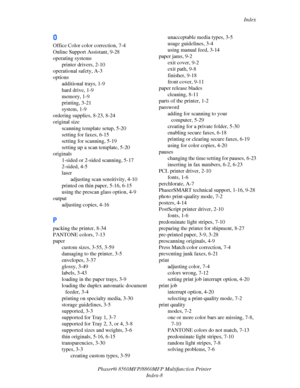 Page 276
Index
Phaser® 8560MFP/8860M FP Multifunction Printer
Index-8
O
Office Color color correction, 7-4
Online Support Assistant, 9-28
operating systems printer drivers, 2-10
operational safety, A-3
options additional trays, 1-9
hard drive, 1-9
memory, 1-9
printing, 3-21
system, 1-9
ordering supplies, 8-23, 8-24
original size scanning template setup, 5-20
setting for faxes, 6-15
setting for scanning, 5-19
setting up a scan template, 5-20
originals 1-sided or 2-sided scanning, 5-17
2-sided, 4-5
laseradjusting...