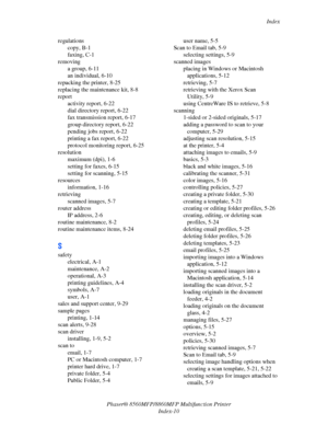 Page 278
Index
Phaser® 8560MFP/8860M FP Multifunction Printer
Index-10
regulations
copy, B-1
faxing, C-1
removing a group, 6-11
an individual, 6-10
repacking the printer, 8-25
replacing the maintenance kit, 8-8
report activity report, 6-22
dial directory report, 6-22
fax transmission report, 6-17
group directory report, 6-22
pending jobs report, 6-22
printing a fax report, 6-22
protocol monitoring report, 6-25
resolution maximum (dpi), 1-6
setting for faxes, 6-15
setting for scanning, 5-15
resources information,...