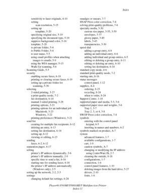 Page 279
Index
Phaser® 8560MFP/8860M FP Multifunction Printer
Index-11
sensitivity to laser originals, 4-10
setting
scan resolution, 5-15
setting up template, 5-20
specifying original size, 5-19
specifying the document type, 5-18
suppress background color, 5-16
template, 5-20
to private folder, 5-4
to Public Folder, 5-4
to user name, 5-5
using email profiles when attaching 
images to emails, 5-9
using the WIA manager, 5-13
Walk-Up scanning, 5-6
Scanning Guide, 5-3
security enabling secure faxes, 6-18
printing or...