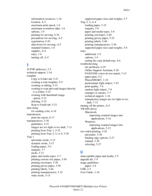 Page 280
Index
Phaser® 8560MFP/8860M FP Multifunction Printer
Index-12
information resources, 1-16
location, A-3
maximum print speed, 1-6
maximum resolution (dpi), 1-6
options, 1-9
packing for moving, 8-34
precautions for moving, A-5
registration, 9-29
shut down for moving, A-5
standard features, 1-6
supplies, A-4
trays, 1-6
turning off, A-5
T
TCP/IP addresses, 2-5
technical support, 1-16
template
Copy to Folder tab, 5-21
creating a scan template, 5-9
creating or editing, 5-21
creating to scan and send images...