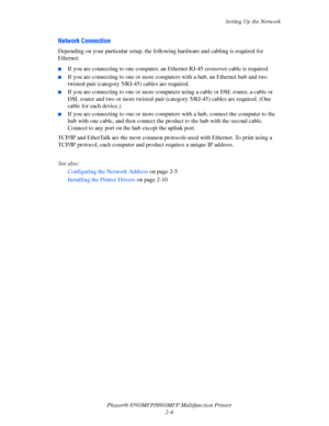Page 30
Setting Up the Network
Phaser® 8560MFP/8860M FP Multifunction Printer
2-4
Network Connection
Depending on your particular setup, the follo wing hardware and cabling is required for 
Ethernet.
■If you are connecting to one computer, an Et hernet RJ-45 crossover cable is required. 
■If you are connecting to one or more computers with a hub, an Ethernet hub and two 
twisted-pair (category 5/RJ-45) cables are required. 
■If you are connecting to one or more computers using a cable or DSL router, a cable or...