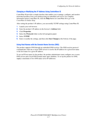 Page 33
Configuring the Network Address
Phaser® 8560MFP/8860M FP Multifunction Printer
2-7
Changing or Modifying the IP Address Using CentreWare IS
CentreWare IS provides a simple interface that  enables you to manage, configure, and monitor 
networked products from your desktop using an embedded web server. For complete 
information about Cent reWare IS, click the Help button in CentreWare IS to go to the 
CentreWare IS Online Help .
After setting the product’s IP address, you can  modify TCP/IP settings using...