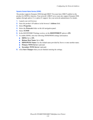 Page 34
Configuring the Network Address
Phaser® 8560MFP/8860M FP Multifunction Printer
2-8
Dynamic Domain Name Service (DDNS)
The product supports Dynamic DNS through DHCP. You must have DHCP enabled on the 
product for DDNS to function. Your network’s DHCP server must also support Dynamic DNS 
updates through option 12 or option 81 support. See your network administrator for details.
1. Launch your web browser.
2. Enter the product’s IP address in the browser’s  Address field. 
3. Select  Properties . 
4....