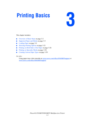 Page 39
Phaser® 8560MFP/8860MFP Multifunction Printer
3-1
This chapter includes:
 ■Overview of Basic Steps 
on page 3-2
■Supported Paper and Media  on page 3-3
■Loading Paper on page 3-9
■Selecting Printing Options  on page 3-21
■Printing on Both Sides of the Paper  on page 3-26
■Printing on Specialty Media on page 3-30
■Creating Custom Paper Types  on page 3-59
See also:  Using paper trays video tutorials at  www.xerox.com/office/8560MFPsupport
 or 
www.xerox.com/office/
8860MFPsupport
Printing Basics...